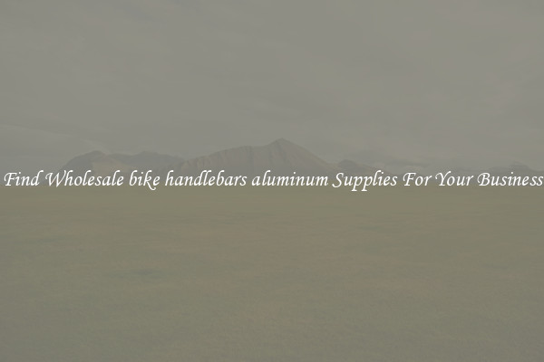 Find Wholesale bike handlebars aluminum Supplies For Your Business