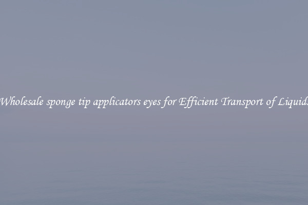 Wholesale sponge tip applicators eyes for Efficient Transport of Liquids