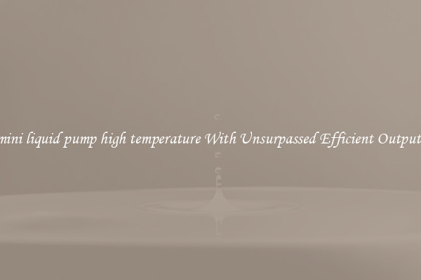 mini liquid pump high temperature With Unsurpassed Efficient Outputs
